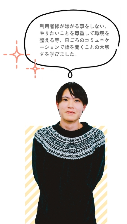 利用者様が嫌がる事をしない、やりたいことを尊重して環境を整える等、日ごろのコミュニケーションで話を聞くことの大切さを学びました。